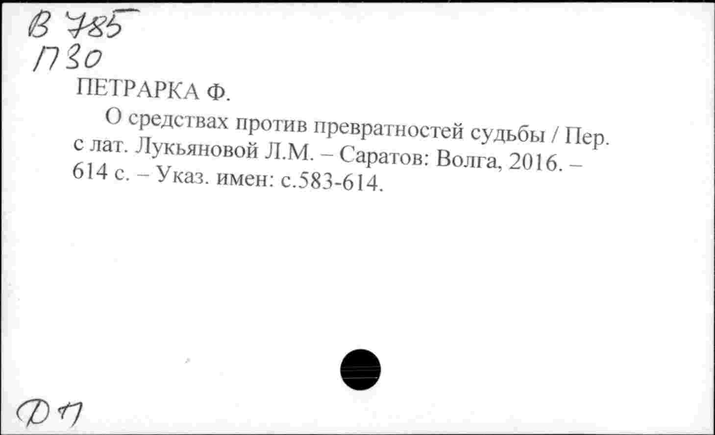 ﻿ПЕТРАРКА Ф.
О средствах против превратностей судьбы / Пер. 614 Т ~°Й Л М’ ~ СаРатов; Волга, 2016 -014 с. - Указ, имен: с.583-614.